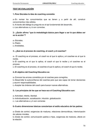Formación Permanente                                        ©MAGISTER/MELC                                           Coaching educativo 
 
  78
TEST DE EVALUACIÓN
1.-Para Sócrates la idea de coaching consistía:
a.-En revisar los conocimientos que se tienen y a partir de allí, construir
conocimientos más sólidos.
b.-A través del diálogo la pregunta es el eje fundamental del desarrollo.
c.-Las alternativas a y b son correctas.
2.- ¿Quién afirma “que la metodología básica para llegar a ser lo que debes ser
es la acción”?
a.-Sócrates.
b.-Platón.
c.-Aristóteles.
3.- ¿Qué es el proceso de coaching, el coach y el coachee?
a.- El coaching es el proceso, el coach es el que lo aplica y el coachee es el que lo
recibe.
b.-El coaching es el que lo aplica, el coach el que lo recibe y el coachee es el
proceso.
c.-El coaching es el proceso, el coachee el que lo aplica y el coach el que lo recibe.
4.-El objetivo del Coaching Educativo es:
a.-Conocer los errores cometidos por el coachee para corregirlos.
b.-Desarrollar la autoconfianza del coachee para que sea capaz de tomar decisiones
y asumir responsabilidades.
c.-Aceptar las órdenes del coach para buscar nuevas alternativas.
5.- Los principios de los que se hace eco el Coaching Educativo son:
a.-Actividad, interés, libertad.
b.-Individualización, socialización, intuición, globalización.
c.- Las alternativas a y b son correctas
6.-Cuatro dimensiones básicas caracterizan el estilo educativo de los padres:
a.-Grado de control, exigencias de madurez, relaciones democráticas, interiorización
de valores morales.
b.-Grado de control, comunicación padres e hijos, exigencias de madurez, afecto en
la relación.
 