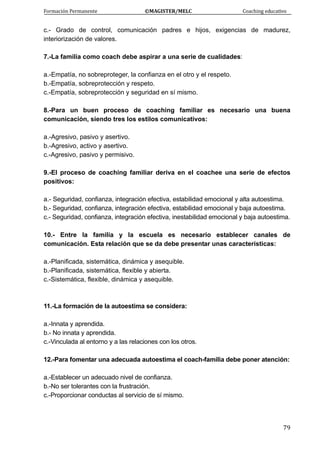 Formación Permanente                                        ©MAGISTER/MELC                                           Coaching educativo 
 
  79
c.- Grado de control, comunicación padres e hijos, exigencias de madurez,
interiorización de valores.
7.-La familia como coach debe aspirar a una serie de cualidades:
a.-Empatía, no sobreproteger, la confianza en el otro y el respeto.
b.-Empatía, sobreprotección y respeto.
c.-Empatía, sobreprotección y seguridad en sí mismo.
8.-Para un buen proceso de coaching familiar es necesario una buena
comunicación, siendo tres los estilos comunicativos:
a.-Agresivo, pasivo y asertivo.
b.-Agresivo, activo y asertivo.
c.-Agresivo, pasivo y permisivo.
9.-El proceso de coaching familiar deriva en el coachee una serie de efectos
positivos:
a.- Seguridad, confianza, integración efectiva, estabilidad emocional y alta autoestima.
b.- Seguridad, confianza, integración efectiva, estabilidad emocional y baja autoestima.
c.- Seguridad, confianza, integración efectiva, inestabilidad emocional y baja autoestima.
10.- Entre la familia y la escuela es necesario establecer canales de
comunicación. Esta relación que se da debe presentar unas características:
a.-Planificada, sistemática, dinámica y asequible.
b.-Planificada, sistemática, flexible y abierta.
c.-Sistemática, flexible, dinámica y asequible.
11.-La formación de la autoestima se considera:
a.-Innata y aprendida.
b.- No innata y aprendida.
c.-Vinculada al entorno y a las relaciones con los otros.
12.-Para fomentar una adecuada autoestima el coach-familia debe poner atención:
a.-Establecer un adecuado nivel de confianza.
b.-No ser tolerantes con la frustración.
c.-Proporcionar conductas al servicio de sí mismo.
 