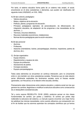 Formación Permanente                                        ©MAGISTER/MELC                                           Coaching educativo 
 
  8
Por tanto, el sistema educativo forma parte de un sistema más amplio, el social,
encontrando en él otros subsistemas o elementos, que pueden ser clasificados del
siguiente modo (VÁZQUEZ, en VVA, 1995):
A) De tipo cultural y pedagógico:
- Valores educativos.
- Metas y objetivos de la educación.
- Políticas, planes y programas de educación.
- Principios pedagógicos (ejemplos: de personalización, de diferenciación, de
integración educativa, de adaptación de los programas a las necesidades de los
alumnos,...).
- Técnicas y recursos didácticos.
- Recursos materiales (económicos, instalaciones).
- Normas técnico-pedagógicas para la acción educativa.
B) De tipo personal:
- Alumnos.
- Profesores.
- Asesores (orientadores, tutores, psicopedagogos, directivos, inspectores, padres de
alumnos, etc.).
C) De tipo organizativo:
- Equipo directivo.
- Departamentos y equipos de ciclo.
- Equipos de profesores.
- Asociaciones de padres.
- Consejos escolares.
- Equipos psicopedagógicos.
Todos estos elementos se encuentran en continua interacción, pero no únicamente
entre sí, sino también con otros subsistemas sociales. Pensemos que sin esta relación
serían difícilmente explicables los fenómenos sociales como el fracaso escolar
(generados, con frecuencia, en la relación entre escuela y familia).
Precisamente estas interacciones entre sistema educativo y sistema social son las que
generan los cambios, llegándose a modificar la estructura educativa como consecuencia
de un desequilibrio sociedad-escuela.
Tal y como expone REIGELUTH, CH.M. (2000), podemos pensar en dos clases
fundamentales de cambio: por partes y sistémico. El cambio por partes deja
inalterable la estructura del sistema y a menudo supone encontrar una mejor forma
de satisfacer las mismas necesidades, como cuando utilizamos una comparación con
el fin de facilitar que los alumnos aprendan los conceptos científicos que ya hemos
 