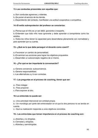 Formación Permanente                                        ©MAGISTER/MELC                                           Coaching educativo 
 
  80
13.-Las conductas prosociales son aquellas que:
a.-Son conductas agresivas y violentas.
b.-Se ponen al servicio de los demás.
c.-Dependiendo del contexto, manifiestan una actitud cooperativa o competitiva.
14.-El estilo sobreprotector del profesor se caracteriza:
a.-Piensa que el niño es un ser débil, ignorante e inexperto.
b.-Entienden que todo niño nace ignorante y debe aprender a comportarse como los
adultos.
c.-Todos los niños tienen la capacidad para desarrollarse plenamente con normalidad y
para aprender por su cuenta.
15.- ¿Qué es lo que debe perseguir el docente como coach?
a.-Favorecer un cambio de personalidad.
b.-Encaminar sus acciones para lograr los objetivos propuestos.
c.-Desarrollar un autoconcepto negativo de sí mismo.
16.- ¿Por qué es tan importante la conversación?
a.-Genera conciencia- autoconciencia.
b.-Genera responsabilidad.
c.-Las alternativas a y b son correctas.
17.- Las preguntas en el proceso de coaching, tienen que ser:
a.- Para indagar.
b.- Para proponer.
c.-Para exponer al otro.
18.-La entrevista no puede ser:
a.- Una actividad intencional con entidad propia.
b.- Un monólogo por parte del entrevistador en el que la otra persona no es tenida en
cuenta.
c.- Qué su realización responda a unos objetivos concretos.
19.- Las entrevistas que toman importancia en el proceso de coaching son:
a.-Abiertas y no dirigidas.
b.-Cerradas y dirigidas.
c.-Abiertas y semidirigidas.
 