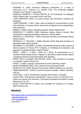 Formación Permanente                                        ©MAGISTER/MELC                                           Coaching educativo 
 
  84
- GOLEMAN, D. (2001). Emotional intelligence perspectives on a theory of
performance. En C. Cherniss, & D. Goleman (Eds.), The emotionally intelligent
workplace. San Francisco: Jossey-Bass.
- GONZALEZ BARBERA Y POVEDA MARTIN, M. En Enciclopedia de pedagogía
(2002). Espasa Calpe. Universidad Camilo José Cela.
- LOPEZ MELERO,M. (2005). Una cultura escolar más humanizada. Cuadernos de
pedagogía.
- LOPEZ SANCHEZ, F (2007). “Hijos e hijas de familias no convencionales” en Feliz
López Sánchez, La escuela infantil: observatorio privilegiado de las desigualdades,
Graó, Barcelona.
- MONGE, C. (2009). Tutoría y orientación educativa. Madrid: Wolters Kluwer.
- MORENO,M.C Y CUBERO, (2009). Relaciones sociales, familia y escuela. Años
preescolares en Desarrollo psicológico y educación I, alianza, Madrid.
- PANIAGUA, G. Y PALACIOS, J. (2005). Respuesta educativa a la diversidad. Alianza
Editorial. Madrid.
- PANIAGUA, G. Y PALACIOS, J. (2008). Educación infantil. Respuesta educativa a la
diversidad. Madrid: Alianza Editorial.
- PELEGRINA, S Y GALLARDO, J.A (2004). “El desarrollo emocional, social y moral en la
infancia temprana “en Trianes, Mª V. Y Gallardo, J.A, Psicología de la educación y del
desarrollo en contextos escolares. Madrid: Pirámide.
- PÉREZ – LÓPEZ, J. Y JUAN – VERA, Mª J. (2010): “El constructivismos en la
educación infantil: Ausubel, Bruner y Vigotsky” en Sanchidrián y Berrio (Coord), Historia
y perspectiva actual de la educación infantil, Graó, Barcelona.
- PERRY ZEUS Y SUZANEE SKIFFINGTON. (2002). “Guía Completa de coaching
en el trabajo”. Madrid: McGraw-Hill.
- PIAGET, J. (2006): Lenguaje y pensamiento en el niño. Barcelona: Paidós.
- RAVIER LEONARDO (2005), “Arte y Ciencia del Coaching”Lpg 208-209
- REIGELUTH, CH. (2000): Diseño de la instrucción. Madrid: Santillana (col. Aula XXI).
- TÉBAR BELMONTE, L (2003): El perfil del profesor mediador. Madrid: Santillana,
aula XXI.
- VYGOTSKY, L. (1977): Pensamiento y lenguaje. Buenos Aires: La Pléyade.
- VVAAA (1983). “Orientaciones metodológicas”. Temas y textos y de filosofía C.O.U.
Instituto de ciencias de la educación. Universidad Complutense de Madrid. Consejo
Editorial del I.C.E.U.M.
- ZEUS,P., SKIFFINGTON, S. (2002). Guía Completa del Coaching en el trabajo.
Madrid: McGraw-Hill.
WEBGRAFÍA
-http://www.innatia.com/imagenes/2010/definicion-de-familia.jpg
- www.jesusarcas.com
-www.monografias.com
-www.rae.es
 