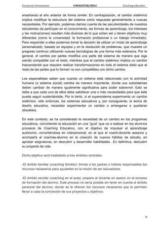 Formación Permanente                                        ©MAGISTER/MELC                                           Coaching educativo 
 
  9
enseñando el año anterior de forma similar. En contraposición, el cambio sistémico
implica modificar la estructura del sistema como respuesta generalmente a nuevas
necesidades. Por ejemplo, podemos darnos cuenta de las peculiaridades de nuestros
estudiantes (la participan en el conocimiento, las formas de aprendizaje, los intereses
y las motivaciones) resultan más diversas de lo que solían ser y tienen objetivos muy
diferentes (como la universidad, la formación profesional o un trabajo inmediato).
Para responder a ellas podemos tomar la decisión de utilizar un modo de aprendizaje
personalizado, basado en equipos y en la resolución de problemas, que muestre un
progreso continuo utilizando nuevas tecnologías de una forma más extensiva. Por lo
general, el cambio por partes modifica una parte del sistema de manera que siga
siendo compatible con el resto, mientras que el cambio sistémico implica un cambio
trascendental que requiere realizar transformaciones en todo el sistema dado que el
resto de las partes que lo forman no son compatibles con dicho cambio.
Los especialistas saben que cuando un sistema está relacionado con la actividad
humana (o sistema social) cambia de manera importante, donde sus subsistemas
deben cambiar de manera igualmente significativa para poder sobrevivir. Esto se
debe a que cada uno de ellos debe satisfacer una o más necesidades para que éste
pueda seguir sustentándole. Por lo tanto, si el supersistema experimenta un cambio
sistémico, sólo entonces, los sistemas educativos y, por consiguiente, la teoría de
diseño educativo, necesitan experimentar un cambio o arriesgarse a quedarse
obsoletos.
En este contexto, se ha considerado la necesidad de un cambio en los programas
educativos, convirtiendo la educación en una “guía” que va a realizar en los alumnos
procesos de Coaching Educativo, con el objetivo de impulsar el aprendizaje
autónomo, convirtiéndose en interpersonal, en el que el coach-docente asesora y
acompaña al coachee-alumno en la creación de nuevos hábitos de estudio, en
aprobar asignaturas, en descubrir y desarrollar habilidades…En definitiva, descubrir
su proyecto de vida.
Dicho objetivo será trasladado a tres ámbitos centrales:
-El ámbito familiar (coaching familiar): brinda a los padres o tutores responsables los
recursos necesarios para ayudarles en la misión de ser educadores.
-El ámbito escolar (coaching en el aula): prepara al docente en asesor en el proceso
de formación del alumno. Este proceso no sería posible sin tener en cuenta el ámbito
personal del alumno, donde se le ofrecen los recursos necesarios que le permiten
llevar a cabo la concreción de sus proyectos u objetivos.
 