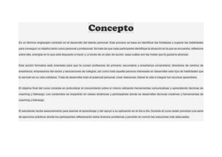 Concepto
Es un término anglosajón centrado en el desarrollo del talento personal. Este proceso se basa en identificar las fortalezas y superar las debilidades
para conseguir un objetivo tanto como personal y profesional. Se trata de que cada participante identifique la situación en la que se encuentra, reflexione
sobre ella, averigüe en lo que está dispuesto a hacer y, a través de un plan de acción, sepa cuáles son las metas que le gustaría alcanzar.
Esta acción formativa está orientada para que la cursen profesores de primaria, secundaria y enseñanza universitaria; directores de centros de
enseñanza; empresarios del sector y asociaciones de colegios, así como toda aquella persona interesada en desarrollar este tipo de habilidades que
le servirán en su vida cotidiana. Trata de desarrollar todo el potencial personal; crear relaciones; liderar la vida e integrar los recursos aprendidos.
El objetivo final del curso consiste en profundizar el conocimiento sobre sí mismo utilizando herramientas comunicativas y aprendiendo técnicas de
coaching y liderazgo. Los contenidos se impartirán en clases dinámicas y participativas donde se desarrollan técnicas creativas y herramientas de
coaching y liderazgo.
El estudiante recibe asesoramiento para asentar el aprendizaje y dar apoyo a su aplicación en el día a día. Durante el curso están previstos una serie
de ejercicios prácticos donde los participantes reflexionarán sobre diversos problemas y pondrán en común las soluciones más adecuadas.
 