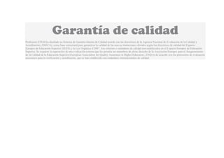 Garantía de calidad
Profesores STEM ha diseñado su Sistema de Garantía Interna de Calidad acorde con las directrices de la Agencia Nacional de Evaluación de la Calidad y
Acreditación (ANECA), como base estructural para garantizar la calidad de las nuevas titulaciones oficiales según las directrices de calidad del Espacio
Europeo de Educación Superior (EEES) y la Ley Orgánica 4/2007. Los criterios y estándares de calidad son establecidos en el Espacio Europeo de Educación
Superior. Se requiere la superación de una evaluación externa que les permita ser miembros de pleno derecho de la Asociación Europea para el Aseguramiento
de la Calidad de la Educación Superior (European Association for Quality Assurance in Higher Education , ENQA) de acuerdo con los protocolos de evaluación
necesarios para la verificación y acreditación, que se han establecido con estándares internacionales de calidad.
 