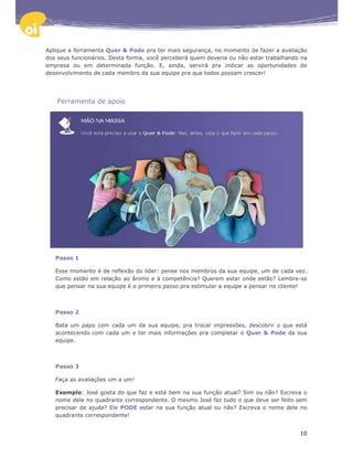 Aplique a ferramenta Quer & Pode pra ter mais segurança, no momento de fazer a avaliação
dos seus funcionários. Desta forma, você perceberá quem deveria ou não estar trabalhando na
empresa ou em determinada função. E, ainda, servirá pra indicar as oportunidades de
desenvolvimento de cada membro da sua equipe pra que todos possam crescer!




    Ferramenta de apoio




   Passo 1

   Esse momento é de reflexão do líder: pense nos membros da sua equipe, um de cada vez.
   Como estão em relação ao ânimo e à competência? Querem estar onde estão? Lembre-se
   que pensar na sua equipe é o primeiro passo pra estimular a equipe a pensar no cliente!



   Passo 2

   Bata um papo com cada um da sua equipe, pra trocar impressões, descobrir o que está
   acontecendo com cada um e ter mais informações pra completar o Quer & Pode da sua
   equipe.



   Passo 3

   Faça as avaliações um a um!

   Exemplo: José gosta do que faz e está bem na sua função atual? Sim ou não? Escreva o
   nome dele no quadrante correspondente. O mesmo José faz tudo o que deve ser feito sem
   precisar de ajuda? Ele PODE estar na sua função atual ou não? Escreva o nome dele no
   quadrante correspondente!


                                                                                        10
 