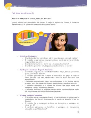 Padrão de atendimento Oi


Pensando na figura do craque, como ele deve ser?

Quando falamos em atendimento de vendas, o craque é aquele que cumpre o padrão de
atendimento Oi, do qual fazem parte os quatro pilares abaixo:




         Atitude e abordagem:
            o O vendedor abordou o cliente em até 30 segundos após a entrada na loja?
            o O vendedor se apresentou e cumprimentou o cliente de forma sorridente,
               perguntando o seu nome?
            o O vendedor tentou levar o cliente até a mesa de atendimento?
            o O vendedor apresentou atitude positiva no atendimento ao cliente?

         Sondagem e avaliação de perfil do cliente:
            o O vendedor perguntou se o cliente tem telefone móvel, de que operadora e
              qual o gasto médio mensal?
            o O vendedor perguntou se o cliente é responsável por pagar a conta de
              outras pessoas e se acha interessante a ideia de dividir seu plano com
              dependentes?
            o O vendedor perguntou se o cliente tem telefone fixo, se usa internet discada
              ou banda larga em casa e qual o gasto médio mensal com estes serviços?
            o O vendedor perguntou se o cliente faz ligações pra outros DDDs com
              frequência e qual o gasto médio mensal?
            o O vendedor perguntou se o cliente costuma viajar com frequência e qual o
              seu gasto mensal com deslocamento de chamadas?

         Oferta e reação de objeções:
            o O vendedor teve a iniciativa de oferecer os planos/serviço Oi, que atende às
               necessidades do cliente, desvinculando da venda de aparelho (Foco em
               Serviço)?
            o O vendedor fez as contas com o cliente pra demonstrar as vantagens em
               migrar pra Oi?
            o O vendedor apresentou os benefícios e vantagens do plano/serviço
               adequados ao perfil do cliente?

                                                                                       12
 