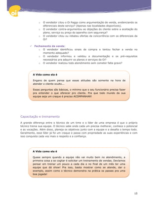 o   O vendedor citou o Oi Paggo como argumentação de venda, evidenciando os
                  diferenciais deste serviço? (Apenas nas localidades disponíveis).
              o   O vendedor contra-argumentou as objeções do cliente sobre a aceitação do
                  plano, serviço ou preço do aparelho com segurança?
              o   O vendedor citou ou rebateu ofertas da concorrência com os diferenciais da
                  Oi?

          Fechamento da venda:
             o O vendedor identificou sinais de compra e tentou fechar a venda no
               momento adequado?
             o O vendedor informou e validou a documentação e os pré-requisitos
               necessários pra adquirir os planos e serviços da Oi?
             o O vendedor realizou todo atendimento sem cometer falta grave?



         A Vida como ela é

         Engano de quem pensa que essas atitudes são somente na hora de
         atender o cliente oculto...

         Essas perguntas são básicas, o mínimo que o seu funcionário precisa fazer
         pra entender o que oferecer pro cliente. Pra que todo mundo da sua
         equipe seja um craque é preciso ACOMPANHAR!




Capacitação e treinamento

A grande diferença entre o técnico de um time e o líder de uma empresa é que o próprio
técnico treina sua equipe. O técnico sabe onde cada um precisa melhorar, conhece o potencial
e as vocações. Além disso, planeja os objetivos junto com a equipe e a desafia o tempo todo.
Geralmente, esse líder já foi um craque e passa com propriedade as suas experiências e com
isso conquista cada vez mais o respeito e a confiança.




         A Vida como ela é

         Quase sempre quando a equipe não vai muito bem no atendimento, a
         primeira coisa a se cogitar é solicitar um treinamento de vendas. Devíamos
         pensar em treinar um pouco a cada dia e no final de um mês ter uma
         equipe que dá show! Pra isso, basta mostrar como se atende, dar o
         exemplo, assim como o técnico demonstra na prática os passes pra uma
         boa jogada!




                                                                                         13
 