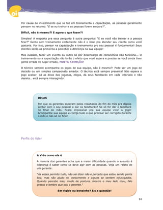 Por causa do investimento que se faz em treinamento e capacitação, as pessoas geralmente
pensam no retorno: “E se eu treinar e as pessoas forem embora?".

Difícil, não é mesmo?! E agora o que fazer?!

Simples! A resposta pra essa pergunta é outra pergunta: “E se você não treinar e a pessoa
ficar?” Gente sem treinamento certamente não é o ideal pra atender seu cliente como você
gostaria. Por isso, pensar na capacitação e treinamento pro seu pessoal é fundamental! Seus
clientes serão os primeiros a perceber a diferença na sua equipe!

Mas cuidado, fazer um evento ou outro só por desencargo de consciência não funciona... O
treinamento ou a capacitação não farão o efeito que você espera e precisa se você ainda tiver
gente errada no lugar errado, MUITA ATENÇÃO!

O técnico sempre acompanha os jogos de sua equipe, não é mesmo?! Pode ser um jogo de
decisão ou um simples campeonato amador. O técnico está sempre presente! Não espera o
jogo acabar, dá as dicas das jogadas, elogia, dá seus feedbacks em cada intervalo e não
desiste… está sempre interagindo!




            DICAS

            Por que os gerentes esperam pelos resultados do fim do mês pra depois
            sentar com o seu pessoal e dar os feedbacks? Se só for dar o feedback
            no final do mês, ficará impossível pra sua equipe virar o jogo!
            Acompanhe sua equipe e corrija tudo o que precisar ser corrigido durante
            o mês e não só no final!




Perfis do líder




            A Vida como ela é

            A maioria dos gerentes acha que a maior dificuldade quando o assunto é
            liderança é saber como se deve agir com as pessoas. Veja um relato de
            um gerente:

            "Às vezes permito tudo, não sei dizer não e percebo que estou sendo gente
            boa, mas não ajudo no crescimento e alguns se sentem injustiçados.
            Quando percebo isso, mudo de postura, mostro o meu lado mau, falo
            grosso e lembro que sou o gerente."

                            Ser rígido ou bonzinho? Eis a questão!


                                                                                          14
 