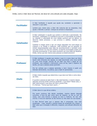 Então, como o líder deve ser flexível, ele deve ter uma atitude pra cada situação. Veja:




                          O líder facilitador é aquele que ajuda seu vendedor a aprender e
                          descobrir o que sabe.
     Facilitador
                          Lembre que, nesse caso, o líder não costuma dar as respostas, mas
                          ajuda o liderado a pensar. Coloque-se sempre à disposição.


                          O líder catalisador é aquele que acelera e estimula o aprendizado. No
                          dicionário, catalisador é a substância que tem a propriedade de acelerar
                          ou retardar a velocidade de uma reação química sem se alterar no
                          decorrer deste processo; o que provoca a catálise. Catalise seus
                          craques!
     Catalisador
                          Catalisar é chegar perto e dar um elogio daqueles! Se você elogia os
                          craques e os instiga a melhorar, está evitando que as pessoas se
                          sintam desprestigiadas pela falta de reconhecimento e também evita
                          que elas entrem na zona de conforto. O espírito acomodado acaba com
                          carreiras promissoras. E isso pode acontecer por pura falta de desafios.
                          Então, temos que dar chance pras pessoas se desenvolverem!


                          O líder professor é aquele que ensina o que é e como deve ser feito.
                          Quem está entrando pra equipe, ou está assumindo uma nova tarefa
                          ou uma nova função, precisa de um líder que faça o papel de um
     Professor            professor, que explique e demonstre como se faz, qual o objetivo da
                          tarefa, pra que a pessoa possa aprender.

                          Pra ter certeza que a pessoa aprendeu o bom mesmo é pedir pro
                          liderado demonstrar, na prática, que a lição foi apreendida.


                          O líder chefe é aquele que determina o que deve ser feito e como deve
                          ser feito.
     Chefe                E quando a pessoa já sabe fazer e não está fazendo, e mesmo depois
                          daquela conversa ainda continua vacilando: o que fazer? Neste caso, o
                          líder determinará o que deve ser feito e ponto final.
                          É o famoso: “Temos que fazer assim...”


                          O líder dono é o que dá as ordens.

                          Pra quem continua não dando resultado, mesmo depois daquela
                          conversa, é hora de agir como dono do negócio: ou faz ou rua! Às
                          vezes, com uma bronca a pessoa se toca e melhora. Se isso não
     Dono                 ocorrer, é hora de repensar se ela merece ou não estar em sua equipe.

                          O líder flexível sabe que a pessoa não é empacada, mas está
                          empacada... Logo, quando a pessoa passa de empacado pra craque, o
                          líder sabe que a situação é diferente, exigindo uma atitude diferente do
                          líder.




                                                                                                     15
 