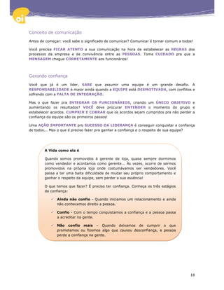 Conceito de comunicação

Antes de começar: você sabe o significado de comunicar? Comunicar é tornar comum a todos!

Você precisa FICAR ATENTO a sua comunicação na hora de estabelecer as REGRAS dos
processos da empresa e de convivência entre as PESSOAS. Tome CUIDADO pra que a
MENSAGEM chegue CORRETAMENTE aos funcionários!




Gerando confiança

Você que já é um líder, SABE que assumir uma equipe é um grande desafio. A
RESPONSABILIDADE é maior ainda quando a EQUIPE está DESMOTIVADA, com conflitos e
sofrendo com a FALTA DE INTEGRAÇÃO.

Mas o que fazer pra INTEGRAR OS FUNCIONÁRIOS, criando um ÚNICO OBJETIVO e
aumentando os resultados? VOCÊ deve procurar ENTENDER o momento do grupo e
estabelecer acordos. CUMPRIR E COBRAR que os acordos sejam cumpridos pra não perder a
confiança da equipe são os primeiros passos!

Uma AÇÃO IMPORTANTE pro SUCESSO DA LIDERANÇA é conseguir conquistar a confiança
de todos... Mas o que é preciso fazer pra ganhar a confiança e o respeito de sua equipe?




        A Vida como ela é

        Quando somos promovidos à gerente de loja, quase sempre dormimos
        como vendedor e acordamos como gerente... Às vezes, ocorre de sermos
        promovidos na própria loja onde costumávamos ser vendedores. Você
        passa a ter uma baita dificuldade de mudar seu próprio comportamento e
        ganhar o respeito da equipe, sem perder a sua essência!

        O que temos que fazer? É preciso ter confiança. Conheça os três estágios
        da confiança:

               Ainda não confio - Quando iniciamos um relacionamento e ainda
               não conhecemos direito a pessoa.

               Confio - Com o tempo conquistamos a confiança e a pessoa passa
               a acreditar na gente.

               Não confio mais – Quando deixamos de cumprir o que
               prometemos ou fizemos algo que causou desconfiança, a pessoa
               perde a confiança na gente.




                                                                                       18
 