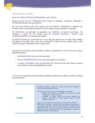 Administrando o tempo

Pense em COMO VOCÊ tem DISTRIBUÍDO o seu TEMPO...

Quanto do seu DIA DE TRABALHO você investe na liderança, motivação, integração e
ACOMPANHAMENTO da sua EQUIPE?

Se você nunca pensou sobre isso, agora é hora de PARAR e APRENDER a organizar seu
tempo pra que a sua equipe não perca o FOCO e esteja sempre motivada e integrada!

No TRABALHO, normalmente, só pensamos nas TAREFAS, na lista do que fazer... Na
verdade, a LISTA DE UM LÍDER deve ter POUCAS TAREFAS e MUITO mais
ACOMPANHAMENTO e motivação da equipe!

As ÚNICAS tarefas que o líder deve ter na sua lista são aquelas que ele NÃO PODE delegar
pra alguém da equipe. Mas, como isso é possível?! O líder tem que SABER dividir o seu
TEMPO e colocar a ENERGIA certa na ação certa!



Uma boa dica pra colocar isso em prática é utilizar a ferramenta T.A.M.I.R. Com ela, você sai
ganhando, porque:

       você ORGANIZA o seu dia a dia como líder;

       faz um DIAGNÓSTICO de como você está usando o seu tempo;

       e, ainda, DISTRIBUI SUAS ATIVIDADES de uma forma que fique focado somente
       nas tarefas que são responsabilidades do líder!




T.A.M.I.R é a junção das primeiras letras de palavras essenciais pro líder de sucesso! Conheça
essa ferramenta!




                                 Atividades braçais, corporais ou até mentais que dependem
                                 única e exclusivamente de nós.

                                 Como fazer pra diminuir a sua quantidade de tarefas?
                                        deixar de executar as tarefas que não têm tanta
                                        importância no seu dia a dia.
                                        aprender a passar tarefas pra outras pessoas da
     Tarefa                             equipe. Você evolui, a sua equipe evolui e todos
                                        ganham com isso!

                                 Quem na vida não teve a sua fase de só pensar em tarefa?
                                 Você sabe o quanto é preciso focar na tarefa pra aprender o
                                 que tem que ser feito, com todos os detalhes e macetes. Mas a
                                 experiência que vem com o tempo, fará com que essa fase
                                 diminua pra que você tenha tempo de acompanhar e ajudar no
                                 desenvolvimento da sua equipe.



                                                                                                 21
 