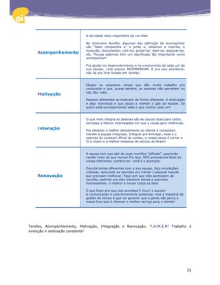 A atividade mais importante de um líder.

                            No dicionário Aurélio, algumas das definição de acompanhar
                            são “fazer companhia a; ir junto a; observar a marcha, a
                            evolução, documentar; unir-se; juntar-se; aliar-se; associar-se;
    Acompanhamento          etc. Poucas palavras têm um significado tão importante como
                            acompanhar!

                            Pra ajudar no desenvolvimento e no crescimento de cada um da
                            sua equipe, você precisa ACOMPANHAR. E pra isso acontecer,
                            não dá pra ficar focado em tarefas.


                            Elogiar as pequenas coisas que dão muito trabalho pra
                            conquistar e que, quase sempre, as pessoas não percebem ou
                            não dão valor.
    Motivação
                            Pessoas diferentes se motivam de forma diferente. A motivação
                            é algo individual e que ajuda a manter o gás da equipe. Só
                            quem está acompanhando sabe o que motiva cada um!


                            O que mais integra as pessoas são as causas boas para todos,
                            somadas a líderes interessados em que a causa gere melhorias.
    Interação               Pra oferecer o melhor atendimento ao cliente é necessário
                            manter a equipe integrada. Integrar pra entregar, esse é o
                            segredo do sucesso! Afinal de contas, a nossa causa é tornar a
                            Oi a maior e a melhor empresa de serviço do Brasil!


                            A equipe tem que sair de suas reuniões "pilhada", querendo
                            vender mais do que nunca! Pra isso, NÓS precisamos fazer as
                            coisas diferentes. Lembre-se: você é o exemplo!

                            Discuta temas diferentes com a sua equipe, faça simulações
                            criativas. Aproveite as reuniões pra treinar o pessoal naquilo
    Renovação               que precisam melhorar. Faça com que eles participem da
                            reunião, pedindo pra eles trazerem temas e assuntos
                            interessantes. O melhor é inovar todos os dias!

                            O que fazer pra que isso aconteça?! Ouvir a equipe!
                            A comunicação é uma ferramenta poderosa, mas a maestria da
                            gestão do tempo é que vai garantir que a gente não perca o
                            nosso foco que é oferecer o melhor serviço para o cliente!




Tarefas, Acompanhamento, Motivação, Integração e Renovação: T.A.M.I.R! Trabalho é
evolução e realização constante!




                                                                                               22
 