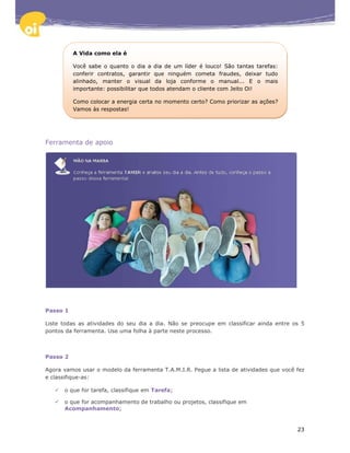 A Vida como ela é

          Você sabe o quanto o dia a dia de um líder é louco! São tantas tarefas:
          conferir contratos, garantir que ninguém cometa fraudes, deixar tudo
          alinhado, manter o visual da loja conforme o manual... E o mais
          importante: possibilitar que todos atendam o cliente com Jeito Oi!

          Como colocar a energia certa no momento certo? Como priorizar as ações?
          Vamos às respostas!




Ferramenta de apoio




Passo 1

Liste todas as atividades do seu dia a dia. Não se preocupe em classificar ainda entre os 5
pontos da ferramenta. Use uma folha à parte neste processo.



Passo 2

Agora vamos usar o modelo da ferramenta T.A.M.I.R. Pegue a lista de atividades que você fez
e classifique-as:

      o que for tarefa, classifique em Tarefa;

      o que for acompanhamento de trabalho ou projetos, classifique em
      Acompanhamento;


                                                                                        23
 
