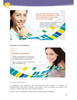 O poder do feedback




Conceito de feedback

O feedback é uma ferramenta de desenvolvimento que estimula a mudança de
comportamento. Além disso, o feedback pode ajudar o líder a conquistar uma equipe só de
craques, e manter quem já é craque sempre motivado!

Pra isso, saber dar feedback é fundamental. Conheça os tipos de feedbak:

                                                                                    25
 