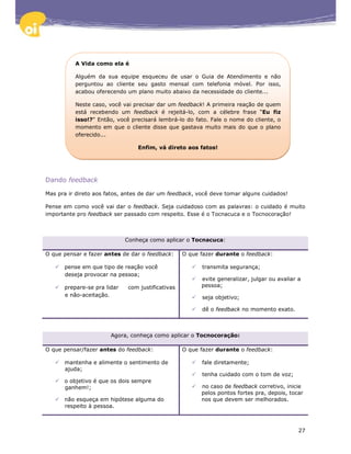 A Vida como ela é

          Alguém da sua equipe esqueceu de usar o Guia de Atendimento e não
          perguntou ao cliente seu gasto mensal com telefonia móvel. Por isso,
          acabou oferecendo um plano muito abaixo da necessidade do cliente...

          Neste caso, você vai precisar dar um feedback! A primeira reação de quem
          está recebendo um feedback é rejeitá-lo, com a célebre frase “Eu fiz
          isso!?" Então, você precisará lembrá-lo do fato. Fale o nome do cliente, o
          momento em que o cliente disse que gastava muito mais do que o plano
          oferecido...

                                 Enfim, vá direto aos fatos!




Dando feedback

Mas pra ir direto aos fatos, antes de dar um feedback, você deve tomar alguns cuidados!

Pense em como você vai dar o feedback. Seja cuidadoso com as palavras: o cuidado é muito
importante pro feedback ser passado com respeito. Esse é o Tocnacuca e o Tocnocoração!



                             Conheça como aplicar o Tocnacuca:

O que pensar e fazer antes de dar o feedback:      O que fazer durante o feedback:

      pense em que tipo de reação você                   transmita segurança;
      deseja provocar na pessoa;
                                                         evite generalizar, julgar ou avaliar a
      prepare-se pra lidar    com justificativas         pessoa;
      e não-aceitação.                                   seja objetivo;

                                                         dê o feedback no momento exato.



                       Agora, conheça como aplicar o Tocnocoração:

O que pensar/fazer antes do feedback:              O que fazer durante o feedback:

      mantenha e alimente o sentimento de                fale diretamente;
      ajuda;
                                                         tenha cuidado com o tom de voz;
      o objetivo é que os dois sempre
      ganhem!;                                           no caso de feedback corretivo, inicie
                                                         pelos pontos fortes pra, depois, tocar
      não esqueça em hipótese alguma do                  nos que devem ser melhorados.
      respeito à pessoa.



                                                                                              27
 