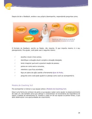 Depois de dar o feedback, analise o seu próprio desempenho, respondendo perguntas como:




O formato do feedback, escrito ou falado, não importa. O que importa mesmo é o seu
planejamento. Pra ajudar, você pode usar o seguinte roteiro:



           escolha o local e hora certos;

           identifique a situação atual e projete a situação desejada;

           tente imaginar qual será a possível reação da pessoa;

           pense em como será a conversa;

           relembre o que ficou acordado;

           faça um plano de ação usando a ferramenta Quer & Pode;

           pergunte como você pode ajudá-lo e planeje como você vai acompanhá-lo.




Modelo de Coaching 3x3

Pra acompanhar e motivar a sua equipe utilize o Modelo de Coaching 3x3.

Esta é uma forma de conhecer de perto a sua equipe e saber como ajudar no desenvolvimento
de cada um. Ela também serve pra reforçar e conscientizar os funcionários da importância de
seguir o padrão de atendimento Oi. Sinalize a cada um de sua equipe os pontos fortes, o que
deve desenvolver e as oportunidades de crescimento.




                                                                                          28
 