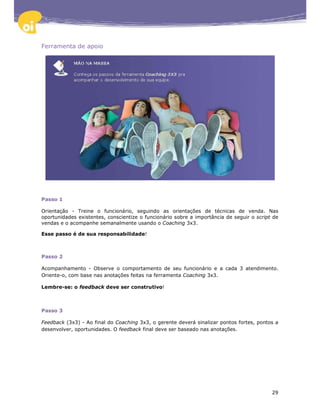 Ferramenta de apoio




Passo 1

Orientação - Treine o funcionário, seguindo as orientações de técnicas de venda. Nas
oportunidades existentes, conscientize o funcionário sobre a importância de seguir o script de
vendas e o acompanhe semanalmente usando o Coaching 3x3.

Esse passo é de sua responsabilidade!



Passo 2

Acompanhamento - Observe o comportamento de seu funcionário e a cada 3 atendimento.
Oriente-o, com base nas anotações feitas na ferramenta Coaching 3x3.

Lembre-se: o feedback deve ser construtivo!



Passo 3

Feedback (3x3) - Ao final do Coaching 3x3, o gerente deverá sinalizar pontos fortes, pontos a
desenvolver, oportunidades. O feedback final deve ser baseado nas anotações.




                                                                                           29
 