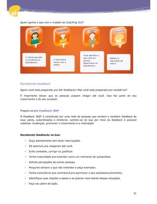 Quem ganha o que com o modelo de Coaching 3x3?




Recebendo feedback

Agora você está preparado pra dar feedbacks! Mas você está preparado pra recebê-los?

É importante deixar que as pessoas possam chegar até você. Isso faz parte do seu
crescimento e do seu sucesso!



Prepare-se pro Feedback 360º

O Feedback 360º é constituído por uma rede de pessoas que emitem e recebem feedback de
seus pares, subordinados e diretores. Lembre-se de que por meio do feedback é possível
viabilizar mudanças, promover o crescimento e a motivação!



Recebendo feedbacks na boa!

      Ouça atentamente sem fazer interrupções.

      Dê abertura pra chegarem até você.

      Evite contestar, corrigir ou justificar.

      Tenha maturidade pra entender como um momento de autoanálise.

      Solicite percepções de outras pessoas.

      Pergunte sempre o que não entender e peça exemplos.

      Tenha consciência que contribuirá pra aprimorar o seu autodesenvolvimento.

      Identifique suas reações e passe a se policiar mais diante dessas situações.

      Faça seu plano de ação.



                                                                                       31
 