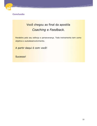 Conclusão




             Você chegou ao final da apostila
                   Coaching e Feedback.

  Parabéns pelo seu esforço e perseverança. Todo treinamento tem como
  objetivo o autodesenvolvimento.


  A partir daqui é com você!


  Sucesso!




                                                                        33
 