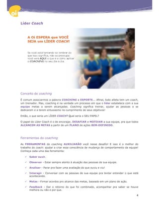 Líder Coach




Conceito de coaching

É comum associarmos a palavra COACHING a ESPORTE... Afinal, todo atleta tem um coach,
um treinador. Mas, coaching é na verdade um processo em que o líder estabelece com a sua
equipe metas a serem alcançadas. Coaching significa treinar, ajudar as pessoas a se
dedicarem e a terem entusiasmo no cumprimento de seus objetivos!

Então, o que seria um LÍDER COACH? Qual seria o SEU PAPEL?

O papel do Líder Coach é o de encorajar, DESAFIAR e MOTIVAR a sua equipe, pra que todos
ALCANCEM AS METAS a partir de um PLANO de ações BEM-DEFINIDO.




Ferramentas do coaching

As FERRAMENTAS do coaching AUXILIARÃO você nesse desafio! E isso é o melhor do
trabalho do coach: ajudar a criar essa consciência de mudança de comportamento da equipe!
Conheça cada uma das ferramenta:

      Saber ouvir.

      Observar - Estar sempre atento à atuação das pessoas de sua equipe.

      Analisar - Parar pra fazer uma avaliação do que ouviu e viu!

      Interagir - Conversar com as pessoas de sua equipe pra tentar entender o que está
      acontecendo.

      Metas - Firmar acordos pro alcance das metas, baseado em um plano de ação.

      Feedback - Dar o retorno do que foi combinado, acompanhar pra saber se houve
      melhora ou não e por que.

                                                                                       4
 