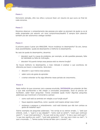 Passo 1

Demonstre atenção, olhe nos olhos e procure fazer um resumo do que ouviu ao final de
cada conversa.



Passo 2

Devemos observar o comportamento das pessoas pra saber se precisam de ajuda ou se já
estão preparadas pra assumir um novo compromisso/desafio! É sempre bom observar
também pra dar autonomia e delegar tarefas!



Passo 3

O próximo passo é parar pra ANALISAR. Houve mudança no desempenho? Se sim, temos
duas possibilidades: queda de desempenho e melhoria no desempenho.

No caso de queda do desempenho, devemos:

      descobrir qual é a causa do problema, por exemplo, se são questões pessoais, falta
      de habilidade ou falta de motivação;

      descobrir há quanto tempo essa pessoa está na mesma função?

Se houve melhoria no desempenho, o mais indicado é analisar o que aconteceu de
diferente pra haver o crescimento. Seria bom:

       descobrir o que motiva essa pessoa;

       saber como ela gosta de aprender

       e tentar entender se fez algo diferente nesse período de crescimento.



Passo 4

Nada melhor do que conversar com a pessoa envolvida, INTERAGIR pra entender de fato
o que está acontecendo e não chegar a conclusões precipitadas. Você só precisa ser
facilitador, saber fazer perguntas: menos ansiedade ajuda muito! Algumas perguntas
poderosas que incentivam o funcionário a pensar:

       como você está se sentindo em relação a sua função atual?

       foque aspectos específicos, como: quando você espera atingir essa meta?

       esclareça e assegure o entendimento: você está dizendo que não tem certeza se
       gosta de trabalhar aqui?

Outros exemplos de perguntas poderosas: "me corrija se eu estiver errado...", "pelo que
entendi, você...", "qual é a sua objeção?", "como você se sente?", "você quer continuar
assim?", "o que você aprendeu?", "do que você se deu conta?", "é isso o que você quer?",
"o que isso significa pra você?", "você está gostando?", "em que isso é bom ou mal?", "o
que o incomoda...", "temos outras formas de falar com o cliente?", etc.

                                                                                      6
 