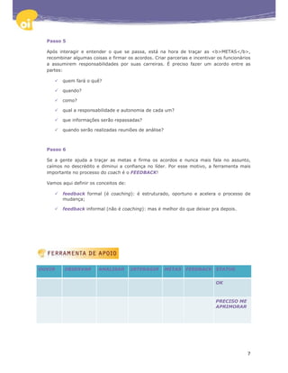 Passo 5

  Após interagir e entender o que se passa, está na hora de traçar as <b>METAS</b>,
  recombinar algumas coisas e firmar os acordos. Criar parcerias e incentivar os funcionários
  a assumirem responsabilidades por suas carreiras. É preciso fazer um acordo entre as
  partes:

         quem fará o quê?

         quando?

         como?

         qual a responsabilidade e autonomia de cada um?

         que informações serão repassadas?

         quando serão realizadas reuniões de análise?



  Passo 6

  Se a gente ajuda a traçar as metas e firma os acordos e nunca mais fala no assunto,
  caímos no descrédito e diminui a confiança no líder. Por esse motivo, a ferramenta mais
  importante no processo do coach é o FEEDBACK!

  Vamos aqui definir os conceitos de:

         feedback formal (é coaching): é estruturado, oportuno e acelera o processo de
         mudança;

         feedback informal (não é coaching): mas é melhor do que deixar pra depois.




OUVIR    OBSERVAR        ANALISAR       INTERAGIR       METAS   FEEDBACK STATUS


                                                                             OK



                                                                             PRECISO ME
                                                                             APRIMORAR




                                                                                           7
 