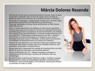 Márcia Dolores Resende
 Há mais de 29 anos atua em desenvolvimento humano, tanto no setor
corporativo, educação como na área da saúde. Atuou na área de
gestão de pessoas em empresas do mercado financeiro e industrial.
 Formação em psicologia e especialização voltada para a área de saúde
(NLP Health Certification) em PNL,Hipnose Ericksoniana e
Coaching habilitada em formar novos profissionais na PNL (Trainer
Advanced Trainer).
 Hoje, no Brasil, desenvolve um trabalho em três frentes especificas :
na área corporativa em consultoria com foco em educação emocional
e de liderança através de programas de desenvolvimento e do método
de Coaching Eficaz que desenvolveu, na área de saúde emocional com
um modelo de Psicoterapia Transformacional com PNL e Hipnose
Ericksoniana e na área da Educação com Programas que visam a
Educação Emocional e para a Felicidade. Conduz como sócia diretora
as atividades de desenvolvimento do Instituto de Thalentos.
 Através de sua experiência com Hipnose Ericksoniana (Hipnosis And
Generative Self), pode contribuir para uma utilização sistêmica, com
resultados mensurados na prática clínica.
 Responsável pela implantação do método de Coaching Eficaz com PNL
dentro de diversas empresas e que beneficia pessoas.
 Possui certificações ICI e ICF – Master Coaching e conseguiu o
reconhecimento do CRP para o Instituto de Thalentos com sua
metodologia.
 Em 2010 fundou o Instituto de Thalentos, dirige e coordena a equipe
de consultores e todas as metodologias aplicadas, considerando as
tendências, novas metodologias e os resultados, zelando pela eficácia
e qualidade em todas as ações.
 