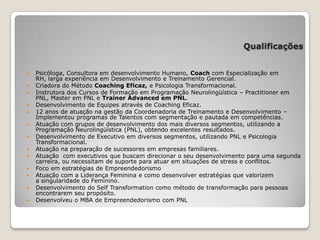 Qualificações
 Psicóloga, Consultora em desenvolvimento Humano, Coach com Especialização em
RH, larga experiência em Desenvolvimento e Treinamento Gerencial.
 Criadora do Método Coaching Eficaz, e Psicologia Transformacional.
 Instrutora dos Cursos de Formação em Programação Neurolingüística – Practitioner em
PNL, Master em PNL e Trainer Advanced em PNL.
 Desenvolvimento de Equipes através de Coaching Eficaz.
 12 anos de atuação na gestão da Coordenadoria de Treinamento e Desenvolvimento –
Implementou programas de Talentos com segmentação e pautada em competências.
 Atuação com grupos de desenvolvimento dos mais diversos segmentos, utilizando a
Programação Neurolingüística (PNL), obtendo excelentes resultados.
 Desenvolvimento de Executivo em diversos segmentos, utilizando PNL e Psicologia
Transformacional.
 Atuação na preparação de sucessores em empresas familiares.
 Atuação com executivos que buscam direcionar o seu desenvolvimento para uma segunda
carreira, ou necessitam de suporte para atuar em situações de stress e conflitos.
 Foco em estratégias de Empreendedorismo
 Atuação com a Liderança Feminina e como desenvolver estratégias que valorizem
a singularidade do Feminino.
 Desenvolvimento do Self Transformation como método de transformação para pessoas
encontrarem seu propósito.
 Desenvolveu o MBA de Empreendedorismo com PNL
 