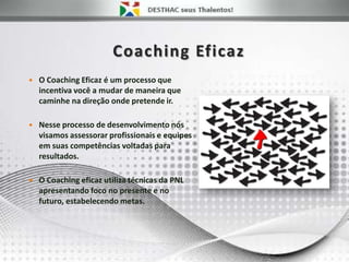 Coaching Eficaz
 O Coaching Eficaz é um processo que
incentiva você a mudar de maneira que
caminhe na direção onde pretende ir.
 Nesse processo de desenvolvimento nós
visamos assessorar profissionais e equipes
em suas competências voltadas para
resultados.
 O Coaching eficaz utiliza técnicas da PNL
apresentando foco no presente e no
futuro, estabelecendo metas.
 