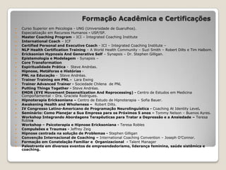 Formação Acadêmica e Certificações
 Curso Superior em Psicologia - UNG (Universidade de Guarulhos).
 Especialização em Recursos Humanos - USP/SP.
 Master Coaching Program – ICI – Integrated Coaching Institute
 International Coach – ICF
 Certified Personal and Executive Coach - ICI – Integrated Coaching Institute –
 NLP Health Certification Training – A World Health Community – Suzi Smith – Robert Dilts e Tim Halbom.
 Ericksonian Hypnosis And Generative Self – Synapsis – Dr. Stephen Gilligan.
 Epistemologia e Modelagem - Synapsis –
 Core Transformation
 Espiritualidade Prática - Steve Andréas.
 Hipnose, Metáforas e Histórias -
 PNL na Educação - Steve Andréas.
 Trainer Training em PNL - Lara Ewing
 Trainer Advanced Trainer - Sociedade Chilena de PNL
 Putting Things Together - Steve Andréas.
 EMDR (EYE Movement Desensitization And Reprocessing) - Centro de Estudos em Medicina
Comportamental – Dra. Graciela Rodrigues.
 Hipnoterapia Ericksoniana – Centro de Estudo de Hipnoterapia – Sofia Bauer.
 Awakening Health and Wholwness – Robert Dilts.
 IV Congresso Latino-Americano de Programação Neurolinguística - Coaching At Identity Level.
 Seminário: Como Planejar a Sua Empresa para os Próximos 5 anos – Tommy Nelson – Buenos Ayres.
 Workshop Integrando Abordagens Terapêuticas para Tratar a Depressão e a Ansiedade – Teresa
Robles
 Workshop – Psicoterapia e Hipnose Ericksoniana - Teresa Robles
 Compulsões e Traumas - Jeffrey Zeig
 Hipnose centrada na solução de Problemas - Stephen Gilligan
 Convenção Internacional de Coaching – International Coaching Convention – Joseph O’Connor.
 Formação em Constelação Familiar e Organizacional - Talent Manager
 Palestrante em diversos eventos de empreendedorismo, liderança feminina, saúde sistêmica e
coaching.
 