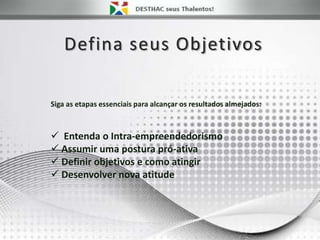 Defina seus Objetivos
 Entenda o Intra-empreendedorismo
 Assumir uma postura pró-ativa
 Definir objetivos e como atingir
 Desenvolver nova atitude
Siga as etapas essenciais para alcançar os resultados almejados:
 