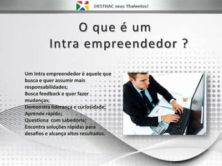 O que é um
Intra empreendedor ?
Um Intra empreendedor é aquele que
busca e quer assumir mais
responsabilidades;
Busca feedback e quer fazer
mudanças;
Demonstra liderança e curiosidade;
Aprende rápido;
Questiona com sabedoria;
Encontra soluções rápidas para
desafios e alcança altos resultados.
 