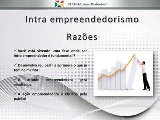 Intra empreendedorismo
Razões
 Você está vivendo uma fase onde ser
intra empreendedor é fundamental ?
 Desenvolva seu perfil e aprimore o que já
tem de melhor!
 A atitude empreendedora gera
resultados.
 A ação empreendedora é eliciada pela
paixão!
 