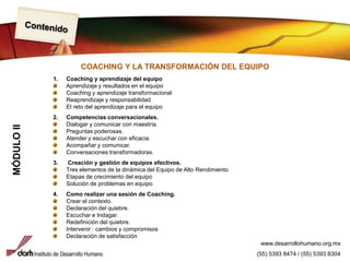 ContenidoCOACHING Y LA TRANSFORMACIÓN DEL EQUIPO1. Coaching y aprendizaje del equipoAprendizaje y resultados en el equipoCoaching y aprendizaje transformacionalReaprendizaje y responsabilidadEl reto del aprendizaje para el equipo2. Competencias conversacionales.Dialogar y comunicar con maestría.Preguntas poderosas.Atender y escuchar con eficacia.Acompañar y comunicar.Conversaciones transformadoras.3. Creación y gestión de equipos efectivos.Tres elementos de la dinámica del Equipo de Alto RendimientoEtapas de crecimiento del equipoSolución de problemas en equipoComo realizar una sesión de Coaching.Crear el contexto.Declaración del quiebre.Escuchar e Indagar.Redefinición del quiebre. Intervenir : cambios y compromisosDeclaración de satisfacciónMÓDULO IIwww.desarrollohumano.org.mx(55) 5393 8474 / (55) 5393 8304