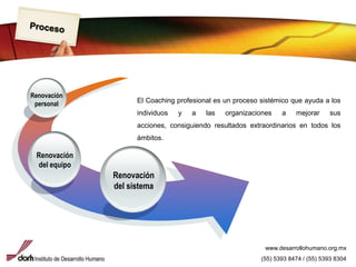 ProcesoRenovación personalEl Coaching profesional es un proceso sistémico que ayuda a los individuos y a las organizaciones a mejorar sus acciones, consiguiendo resultados extraordinarios en todos los ámbitos.Renovación del equipoRenovación del sistemawww.desarrollohumano.org.mx(55) 5393 8474 / (55) 5393 8304