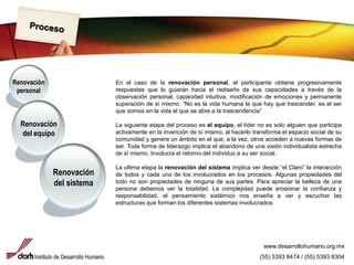 ProcesoRenovación personalEn el caso de la renovación personal, el participante obtiene progresivamente respuestas que lo guiarán hacia el rediseño de sus capacidades a través de la observación personal, capacidad intuitiva, modificación de emociones y permanente superación de sí mismo. “No es la vida humana la que hay que trascender, es el ser que somos en la vida el que se abre a la trascendencia”La siguiente etapa del proceso es el equipo, el líder no es solo alguien que participa activamente en la invención de sí mismo; al hacerlo transforma el espacio social de su comunidad y genera un ámbito en el que, a la vez, otros acceden a nuevas formas de ser. Toda forma de liderazgo implica el abandono de una visión individualista estrecha de sí mismo. Involucra el retorno del individuo a su ser social.La ultima etapa la renovación del sistema implica ver desde “el Claro” la interacción de todos y cada uno de los involucrados en los procesos. Algunas propiedades del todo no son propiedades de ninguna de sus partes. Para apreciar la belleza de una persona debemos ver la totalidad. La complejidad puede erosionar la confianza y responsabilidad, el pensamiento sistémico nos enseña a ver y escuchar las estructuras que forman los diferentes sistemas involucrados.Renovación del equipoRenovación del sistemawww.desarrollohumano.org.mx(55) 5393 8474 / (55) 5393 8304