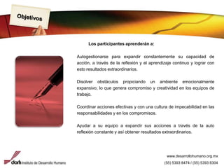 ObjetivosLos participantes aprenderán a:Autogestionarse para expandir constantemente su capacidad de acción, a través de la reflexión y el aprendizaje continuo y lograr con esto resultados extraordinarios.Disolver obstáculos propiciando un ambiente emocionalmente expansivo, lo que genera compromiso y creatividad en los equipos de trabajo.Coordinar acciones efectivas y con una cultura de impecabilidad en las responsabilidades y en los compromisos.Ayudar a su equipo a expandir sus acciones a través de la auto reflexión constante y así obtener resultados extraordinarios.www.desarrollohumano.org.mx(55) 5393 8474 / (55) 5393 8304