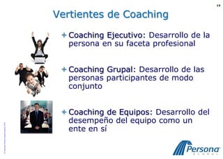 19



                                          Vertientes de Coaching

                                            Coaching Ejecutivo: Desarrollo de la
                                             persona en su faceta profesional


                                            Coaching Grupal: Desarrollo de las
                                             personas participantes de modo
                                             conjunto


                                            Coaching de Equipos: Desarrollo del
                                             desempeño del equipo como un
© Copyright Persona Global España, 2010




                                             ente en sí
 