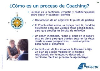 20


                                          ¿Cómo es un proceso de Coaching?
                                                  La base es la confianza, empatía y confidencialidad
                                                   entre coach y coachee (cliente)

                                                     Declaración de un objetivo: El punto de partida

                                                     El Coach actúa como un espejo para ti, dándote
                                                      asistencia para que valores otras posibilidades,
                                                      para que amplíes tu ámbito de reflexión

                                                     Un coach incomoda, “pone el dedo en la llaga”;
                                                      esto es clave para que puedas encarar los retos
                                                      desde nuevas perspectivas; ...será el primer
                                                      paso hacia el desarrollo

                                                     La evolución de las sesiones te llevarán a fijar
                                                      un plan de acción medible en el tiempo
                                                      relacionado con el objetivo declarado al
© Copyright Persona Global España, 2010




                                                      comienzo. Será un proceso de aprendizaje
 