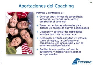 21



                                          Aportaciones del Coaching
                                                  Permite y contribuye a:
                                                   Conocer otras formas de aprendizaje,
                                                    incorporar creencias impulsoras y
                                                    desarrollar el potencial
                                                   Tener herramientas adecuadas para
                                                    diseñar un mundo de nuevas posibilidades
                                                   Descubrir y potenciar las habilidades
                                                    latentes que toda persona tiene
                                                   Desarrollar actitudes positivas y valores,
                                                    como el respeto, la confianza y el
                                                    compromiso, con uno mismo y con el
                                                    entorno social/profesional
                                                   Facilitar la motivación, reforzar la
                                                    autoestima y mejorar las relaciones
© Copyright Persona Global España, 2010




                                                    interpersonales
 