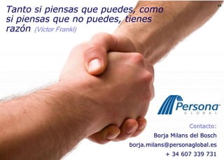 Tanto si piensas que puedes, como
                                                                                                    24




                                          si piensas que no puedes, tienes
                                          razón (Víctor Frankl)




                                                                                       Contacto:
© Copyright Persona Global España, 2010




                                                                           Borja Milans del Bosch
                                                                   borja.milans@personaglobal.es
                                                                               + 34 607 339 731
 