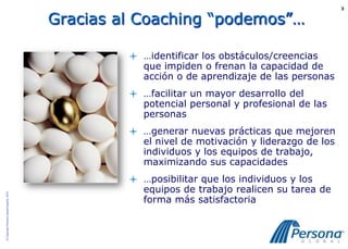 3


                                          Gracias al Coaching “podemos”…

                                                    …identificar los obstáculos/creencias
                                                     que impiden o frenan la capacidad de
                                                     acción o de aprendizaje de las personas
                                                    …facilitar un mayor desarrollo del
                                                     potencial personal y profesional de las
                                                     personas
                                                    …generar nuevas prácticas que mejoren
                                                     el nivel de motivación y liderazgo de los
                                                     individuos y los equipos de trabajo,
                                                     maximizando sus capacidades
                                                    …posibilitar que los individuos y los
                                                     equipos de trabajo realicen su tarea de
© Copyright Persona Global España, 2010




                                                     forma más satisfactoria
 
