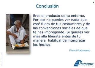 8



                                           Conclusión

                                          Eres el producto de tu entorno.
                                          Por eso no puedes ver nada que
                                          esté fuera de tus costumbres y de
                                          las convenciones sociales de que
                                          te has impregnado. Si quieres ver
                                          más allá libérate antes de tu
                                          manera habitual de interpretar
                                          los hechos
                                                              (Svami Prajnanpad)
© Copyright Persona Global España, 2010
 