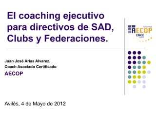 El coaching ejecutivo
 para directivos de SAD,
 Clubs y Federaciones.

Juan José Arias Alvarez.
Coach Asociado Certificado
AECOP




Avilés, 4 de Mayo de 2012
 