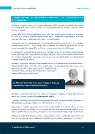 11
Coaching Ejecutivo para LÍDERES
www.guidocattaneo.com
STAKEHOLDER-CENTERED LEADERSHIP COACHING: EL MÉTODO NÚMERO 1 A
NIVEL MUNDIAL
Para lograr el máximo impacto con el coaching ejecutivo, el líder que está participando en el proceso
de coaching debe involucrar a las personas con las que se relaciona - las personas necesarias para el
éxito de su negocio.
Porque nadie dentro de una organización opera solo. Cada uno de nosotros es parte de un equipo,
una cultura, un contexto. Nuestro comportamiento afecta a las personas que nos rodean de muchas
maneras, influyendo en las decisiones, los planes y la comunicación.
Por lo tanto, hacer las mejoras que solo nosotros (y nuestro coach) puede ver no es un resultado lo
suficientemente bueno. El único impacto real y duradero es cuando las personas con las que
interactuamos perciben los cambios positivos en nuestro comportamiento de liderazgo.
En este caso, "la percepción es verdaderamente real", porque una vez que las personas con las que
interactuamos perciben cambios en nuestro comportamiento, cambiarán la forma en que interactúan
con nosotros, lo que conduce a una mejor comunicación, una mejor planificación, toma de decisiones
y mejores relaciones de trabajo.
Desde esta perspectiva, para que el coaching ejecutivo sea exitoso debe involucrar más que al líder y
al coach. También debe incluir a los jefes, compañeros y equipo directo; clientes clave, proveedores
que interactúan con el líder; miembros de la familia (en una
empresa familiar); y cualquier persona que se vea afectada por
el éxito o el fracaso de esta iniciativa.
Los coaches ejecutivos mejor valorados y de mayor reputación incorporan el Stakeholder-Centered
Leadership Coaching, trabajando con dos requisitos básicos:
1. Obtener información confidencial (preferiblemente utilizando una evaluación de desempeño de
360 grados) de aquellos que trabajan más estrechamente con el líder.
Los principales invitados a participar suelen incluir el jefe del líder (y el jefe del jefe), y el equipo
directo, compañeros y otros líderes en la empresa. Además, algunas circunstancias merecen incluir,
el proceso de feedback, proveedores, clientes, incluso miembros de la familia (en empresas familiares)
2. Evaluar el feedback. Trabajando juntos, el líder y el coach evalúan el feedback para determinar las
áreas de desarrollo que, de ser mejoradas, contribuirá más directamente a una mejora estratégica.
Dr. Marshall Goldsmith, llama a este método de Coaching
Stakeholder-Centered Leadership Coaching.
 