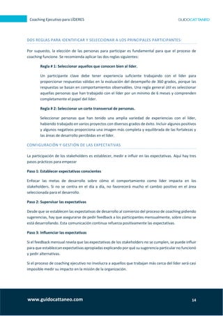 14
Coaching Ejecutivo para LÍDERES
www.guidocattaneo.com
DOS REGLAS PARA IDENTIFICAR Y SELECCIONAR A LOS PRINCIPALES PARTICIPANTES:
Por supuesto, la elección de las personas para participar es fundamental para que el proceso de
coaching funcione. Se recomienda aplicar las dos reglas siguientes:
Regla # 1: Seleccionar aquellos que conocen bien al líder.
Un participante clave debe tener experiencia suficiente trabajando con el líder para
proporcionar respuestas válidas en la evaluación del desempeño de 360 grados, porque las
respuestas se basan en comportamientos observables. Una regla general útil es seleccionar
aquellas personas que han trabajado con el líder por un mínimo de 6 meses y comprenden
completamente el papel del líder.
Regla # 2: Seleccionar un corte transversal de personas.
Seleccionar personas que han tenido una amplia variedad de experiencias con el líder,
habiendo trabajado en varios proyectos con diversos grados de éxito. Incluir algunos positivos
y algunos negativos proporciona una imagen más completa y equilibrada de las fortalezas y
las áreas de desarrollo percibidas en el líder.
CONFIGURACIÓN Y GESTIÓN DE LAS EXPECTATIVAS
La participación de los stakeholders es establecer, medir e influir en las expectativas. Aquí hay tres
pasos prácticos para empezar
Paso 1: Establecer expectativas conscientes
Enfocar las metas de desarrollo sobre cómo el comportamiento como líder impacta en los
stakeholders. Si no se centra en el día a día, no favorecerá mucho el cambio positivo en el área
seleccionada para el desarrollo.
Paso 2: Supervisar las expectativas
Desde que se establecen las expectativas de desarrollo al comienzo del proceso de coaching pidiendo
sugerencias, hay que asegurarse de pedir feedback a los participantes mensualmente, sobre cómo se
está desarrollando. Esta comunicación continua refuerza positivamente las expectativas.
Paso 3: Influenciar las expectativas
Si el feedback mensual revela que las expectativas de los stakeholders no se cumplen, se puede influir
para que establezcan expectativas apropiadas explicando por qué su sugerencia particular no funcionó
y pedir alternativas.
Si el proceso de coaching ejecutivo no involucra a aquellos que trabajan más cerca del líder será casi
imposible medir su impacto en la misión de la organización.
 