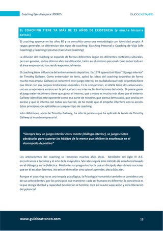 15
Coaching Ejecutivo para LÍDERES
www.guidocattaneo.com
EL COACHING TIENE YA MÁS DE 25 AÑOS DE EXISTENCIA (y mucha historia
detrás)
El coaching aparece en los años 80 y se consolida como una metodología con identidad propia. A
rasgos generales se diferencian dos tipos de coaching: Coaching Personal o Coaching de Vida (Life
Coaching) y Coaching Ejecutivo (Executive Coaching)
La difusión del coaching se expande de formas diferentes según los diferentes contextos culturales,
pero en general, en los últimos años su utilización, tanto en el entorno personal como sobre todo en
el área empresarial, ha crecido exponencialmente.
El coaching tiene influencia del entrenamiento deportivo. En 1974 apareció el libro “El juego interior”
de Timothy Gallwey. Como entrenador de tenis, aplicó las ideas del coaching deportivo de forma
mucho más amplia. Gallwey se concentró en el juego interno, en esa batalla que todo deportista tiene
que librar con sus propias limitaciones mentales. En la competición, el atleta tiene dos adversarios:
uno es su oponente externo en la pista, el otro es interno, las limitaciones del atleta. Si quiere ganar
el juego externo primero tiene que ganar el interno, que a veces es mucho más duro que el externo.
Gallwey identificó este oponente como esa parte de nosotros que piensa demasiado, que analiza en
exceso y que lo intenta con todas sus fuerzas, de tal modo que el empeño interfiere con la acción.
Estos principios son aplicables a cualquier tipo de coaching.
John Whitmore, socio de Timothy Gallwey, ha sido la persona que ha aplicado la teoría de Timothy
Gallwey al mundo empresarial.
Los antecedentes del coaching se remontan muchos años atrás. Alrededor del siglo IV A.C.
encontramos a Sócrates y el arte de la mayéutica. Sócrates seguía este método de enseñanza basado
en el diálogo y en la dialéctica. Mediante sus preguntas hacía que el discípulo descubriera nociones
que en él estaban latentes. No existe el enseñar sino solo el aprender, decía Sócrates.
Aunque el coaching no es una terapia psicológica, la Psicología Humanista también se considera uno
de sus antecedentes, por los principios que mantiene: cada ser humano es diferente, la conciencia es
la que otorga libertad y capacidad de elección al hombre, cree en la auto superación y en la liberación
del potencial.
“Siempre hay un juego interior en tu mente (diálogo interior), se juega contra
obstáculos para superar los hábitos de la mente que inhiben la excelencia en el
desempeño deportivo”
 