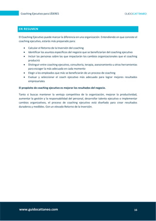 16
Coaching Ejecutivo para LÍDERES
www.guidocattaneo.com
EN RESUMEN
El Coaching Ejecutivo puede marcar la diferencia en una organización. Entendiendo en que consiste el
coaching ejecutivo, estarás más preparado para:
 Calcular el Retorno de la Inversión del coaching
 Identificar los asuntos específicos del negocio que se beneficiarían del coaching ejecutivo
 Incluir las personas sobre las que impactarán los cambios organizacionales que el coaching
producirá
 Distinguir entre coaching ejecutivo, consultoría, terapia, asesoramiento u otras herramientas
para escoger la más adecuada en cada momento
 Elegir a los empleados que más se beneficiarán de un proceso de coaching
 Evaluar y seleccionar el coach ejecutivo más adecuado para lograr mejores resultados
empresariales
El propósito de coaching ejecutivo es mejorar los resultados del negocio.
Tanto si buscas mantener la ventaja competitiva de la organización, mejorar la productividad,
aumentar la gestión y la responsabilidad del personal, desarrollar talento ejecutivo o implementar
cambios organizativos, el proceso de coaching ejecutivo está diseñado para crear resultados
duraderos y medibles. Con un elevado Retorno de la Inversión.
 