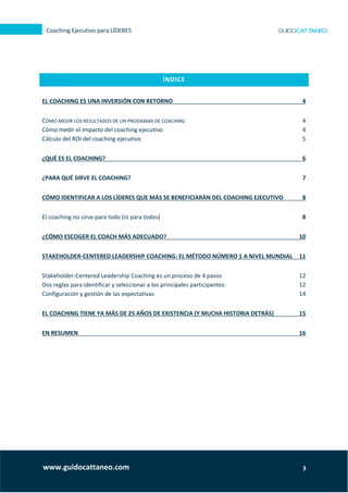 3
Coaching Ejecutivo para LÍDERES
www.guidocattaneo.com
ÍNDICE
EL COACHING ES UNA INVERSIÓN CON RETORNO 4
CÓMO MEDIR LOS RESULTADOS DE UN PROGRAMA DE COACHING 4
Cómo medir el impacto del coaching ejecutivo 4
Cálculo del ROI del coaching ejecutivo 5
¿QUÉ ES EL COACHING? 6
¿PARA QUÉ SIRVE EL COACHING? 7
CÓMO IDENTIFICAR A LOS LÍDERES QUE MÁS SE BENEFICIARÁN DEL COACHING EJECUTIVO 8
El coaching no sirve para todo (ni para todos) 8
¿CÓMO ESCOGER EL COACH MÁS ADECUADO? 10
STAKEHOLDER-CENTERED LEADERSHIP COACHING: EL MÉTODO NÚMERO 1 A NIVEL MUNDIAL 11
Stakeholder-Centered Leadership Coaching es un proceso de 4 pasos 12
Dos reglas para identificar y seleccionar a los principales participantes: 12
Configuración y gestión de las expectativas 14
EL COACHING TIENE YA MÁS DE 25 AÑOS DE EXISTENCIA (Y MUCHA HISTORIA DETRÁS) 15
EN RESUMEN 16
 
