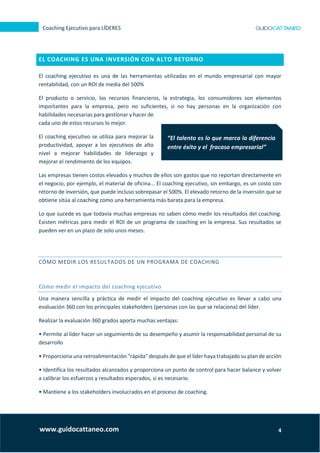 4
Coaching Ejecutivo para LÍDERES
www.guidocattaneo.com
EL COACHING ES UNA INVERSIÓN CON ALTO RETORNO
El coaching ejecutivo es una de las herramientas utilizadas en el mundo empresarial con mayor
rentabilidad, con un ROI de media del 500%
El producto o servicio, los recursos financieros, la estrategia, los consumidores son elementos
importantes para la empresa, pero no suficientes, si no hay personas en la organización con
habilidades necesarias para gestionar y hacer de
cada uno de estos recursos lo mejor.
El coaching ejecutivo se utiliza para mejorar la
productividad, apoyar a los ejecutivos de alto
nivel a mejorar habilidades de liderazgo y
mejorar el rendimiento de los equipos.
Las empresas tienen costos elevados y muchos de ellos son gastos que no reportan directamente en
el negocio, por ejemplo, el material de oficina... El coaching ejecutivo, sin embargo, es un costo con
retorno de inversión, que puede incluso sobrepasar el 500%. El elevado retorno de la inversión que se
obtiene sitúa al coaching como una herramienta más barata para la empresa.
Lo que sucede es que todavía muchas empresas no saben cómo medir los resultados del coaching.
Existen métricas para medir el ROI de un programa de coaching en la empresa. Sus resultados se
pueden ver en un plazo de solo unos meses.
CÓMO MEDIR LOS RESULTADOS DE UN PROGRAMA DE COACHING
Cómo medir el impacto del coaching ejecutivo
Una manera sencilla y práctica de medir el impacto del coaching ejecutivo es llevar a cabo una
evaluación 360 con los principales stakeholders (personas con las que se relaciona) del líder.
Realizar la evaluación 360 grados aporta muchas ventajas:
• Permite al líder hacer un seguimiento de su desempeño y asumir la responsabilidad personal de su
desarrollo
• Proporciona una retroalimentación "rápida" después de que el líder haya trabajado su plan de acción
• Identifica los resultados alcanzados y proporciona un punto de control para hacer balance y volver
a calibrar los esfuerzos y resultados esperados, si es necesario.
• Mantiene a los stakeholders involucrados en el proceso de coaching.
“El talento es lo que marca la diferencia
entre éxito y el fracaso empresarial”
 